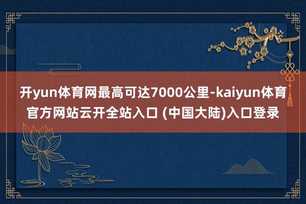 开yun体育网最高可达7000公里-kaiyun体育官方网站云开全站入口 (中国大陆)入口登录