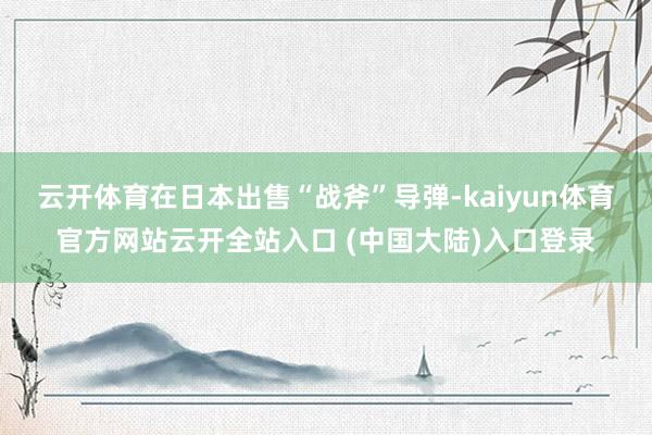 云开体育在日本出售“战斧”导弹-kaiyun体育官方网站云开全站入口 (中国大陆)入口登录