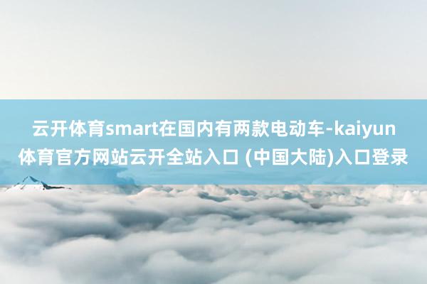 云开体育smart在国内有两款电动车-kaiyun体育官方网站云开全站入口 (中国大陆)入口登录