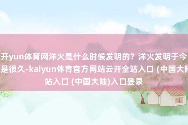 开yun体育网洋火是什么时候发明的？洋火发明于今的时辰并不是很久-kaiyun体育官方网站云开全站入口 (中国大陆)入口登录