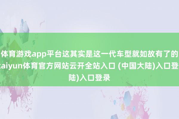 体育游戏app平台这其实是这一代车型就如故有了的-kaiyun体育官方网站云开全站入口 (中国大陆)入口登录