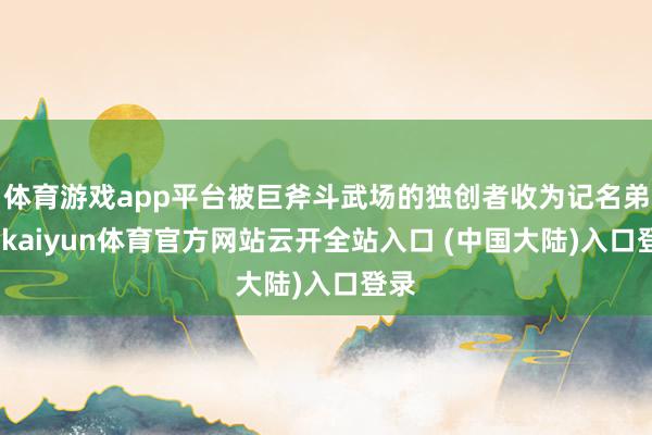 体育游戏app平台被巨斧斗武场的独创者收为记名弟子-kaiyun体育官方网站云开全站入口 (中国大陆)入口登录