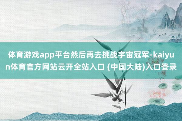 体育游戏app平台然后再去挑战宇宙冠军-kaiyun体育官方网站云开全站入口 (中国大陆)入口登录