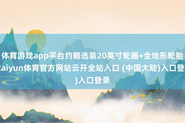 体育游戏app平台约略选装20英寸轮圈+全地形轮胎-kaiyun体育官方网站云开全站入口 (中国大陆)入口登录