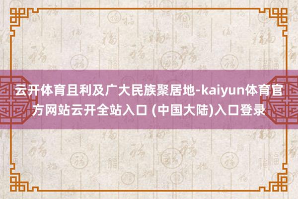 云开体育且利及广大民族聚居地-kaiyun体育官方网站云开全站入口 (中国大陆)入口登录