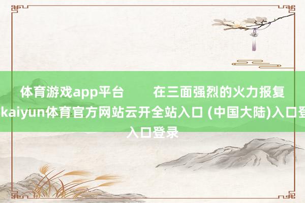 体育游戏app平台        在三面强烈的火力报复下-kaiyun体育官方网站云开全站入口 (中国大陆)入口登录