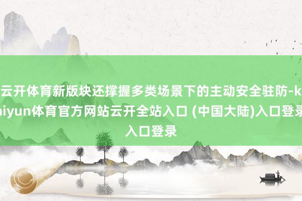 云开体育新版块还撑握多类场景下的主动安全驻防-kaiyun体育官方网站云开全站入口 (中国大陆)入口登录