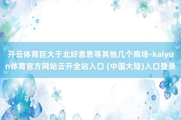 开云体育巨大于北好意思等其他几个商场-kaiyun体育官方网站云开全站入口 (中国大陆)入口登录