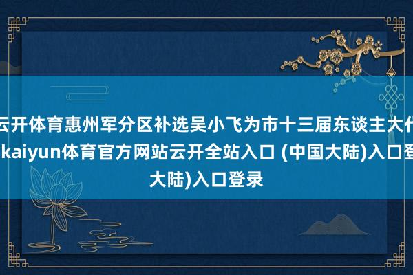 云开体育惠州军分区补选吴小飞为市十三届东谈主大代表-kaiyun体育官方网站云开全站入口 (中国大陆)入口登录