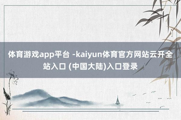 体育游戏app平台 -kaiyun体育官方网站云开全站入口 (中国大陆)入口登录