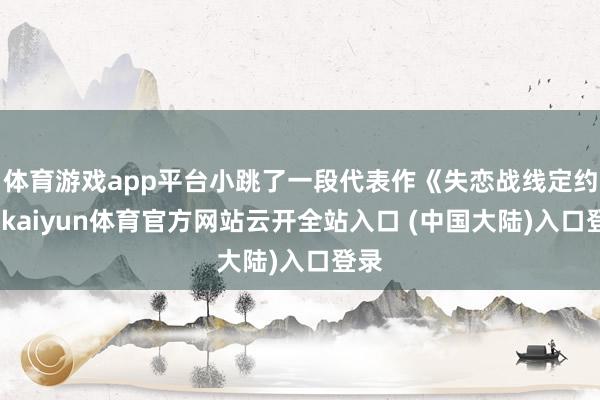 体育游戏app平台小跳了一段代表作《失恋战线定约》-kaiyun体育官方网站云开全站入口 (中国大陆)入口登录