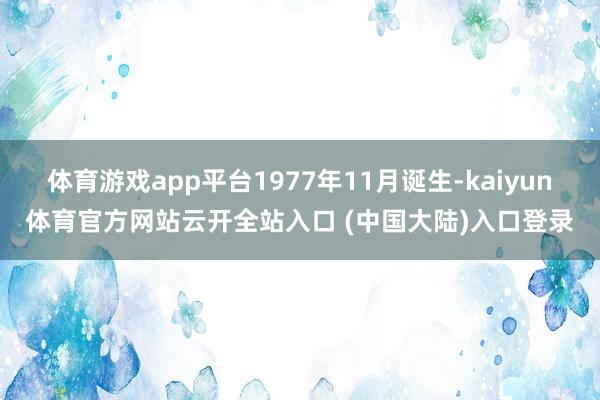 体育游戏app平台1977年11月诞生-kaiyun体育官方网站云开全站入口 (中国大陆)入口登录