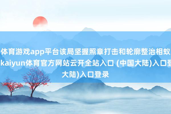 体育游戏app平台该局坚握照章打击和轮廓整治相蚁集-kaiyun体育官方网站云开全站入口 (中国大陆)入口登录