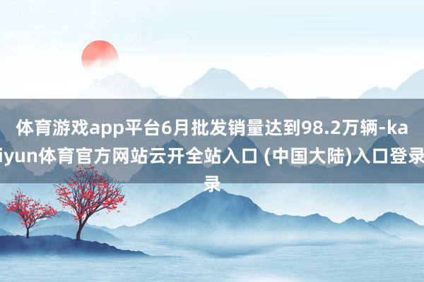 体育游戏app平台6月批发销量达到98.2万辆-kaiyun体育官方网站云开全站入口 (中国大陆)入口登录