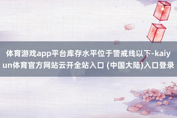 体育游戏app平台库存水平位于警戒线以下-kaiyun体育官方网站云开全站入口 (中国大陆)入口登录