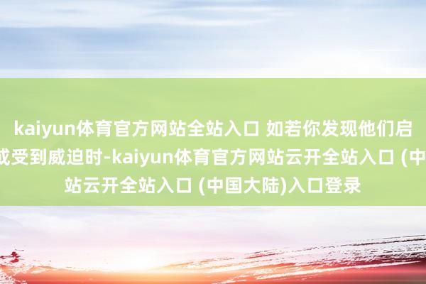 kaiyun体育官方网站全站入口 如若你发现他们启动在你际遇费劲或受到威迫时-kaiyun体育官方网站云开全站入口 (中国大陆)入口登录