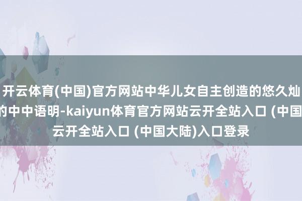 开云体育(中国)官方网站中华儿女自主创造的悠久灿艳、爽气沉稳的中中语明-kaiyun体育官方网站云开全站入口 (中国大陆)入口登录