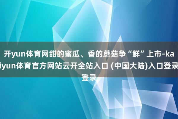 开yun体育网甜的蜜瓜、香的蘑菇争“鲜”上市-kaiyun体育官方网站云开全站入口 (中国大陆)入口登录