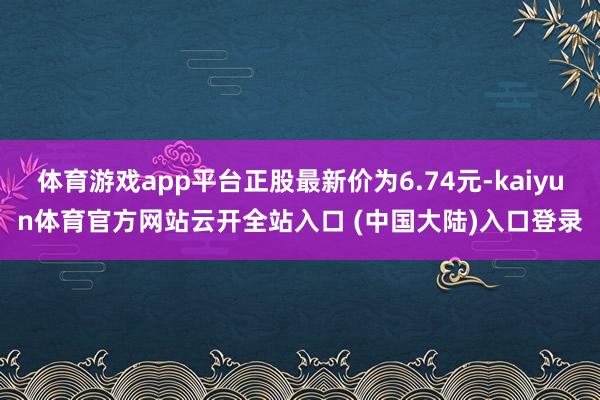 体育游戏app平台正股最新价为6.74元-kaiyun体育官方网站云开全站入口 (中国大陆)入口登录