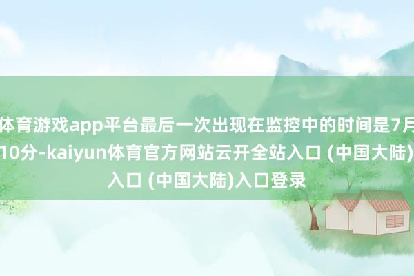 体育游戏app平台最后一次出现在监控中的时间是7月4日17时10分-kaiyun体育官方网站云开全站入口 (中国大陆)入口登录