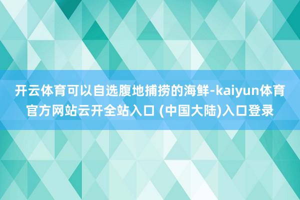 开云体育可以自选腹地捕捞的海鲜-kaiyun体育官方网站云开全站入口 (中国大陆)入口登录