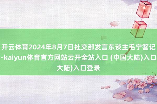 开云体育2024年8月7日社交部发言东谈主毛宁答记者问-kaiyun体育官方网站云开全站入口 (中国大陆)入口登录