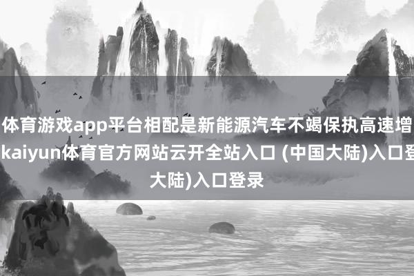 体育游戏app平台相配是新能源汽车不竭保执高速增长-kaiyun体育官方网站云开全站入口 (中国大陆)入口登录