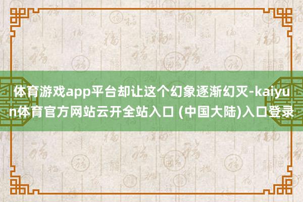 体育游戏app平台却让这个幻象逐渐幻灭-kaiyun体育官方网站云开全站入口 (中国大陆)入口登录