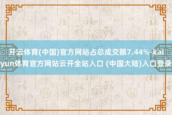 开云体育(中国)官方网站占总成交额7.44%-kaiyun体育官方网站云开全站入口 (中国大陆)入口登录