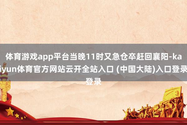 体育游戏app平台当晚11时又急仓卒赶回襄阳-kaiyun体育官方网站云开全站入口 (中国大陆)入口登录