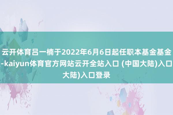 云开体育吕一楠于2022年6月6日起任职本基金基金司理-kaiyun体育官方网站云开全站入口 (中国大陆)入口登录