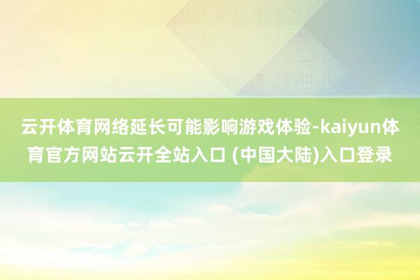 云开体育网络延长可能影响游戏体验-kaiyun体育官方网站云开全站入口 (中国大陆)入口登录