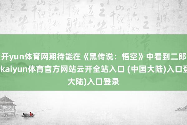 开yun体育网期待能在《黑传说：悟空》中看到二郎神-kaiyun体育官方网站云开全站入口 (中国大陆)入口登录