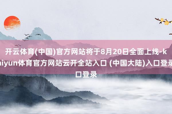 开云体育(中国)官方网站将于8月20日全面上线-kaiyun体育官方网站云开全站入口 (中国大陆)入口登录