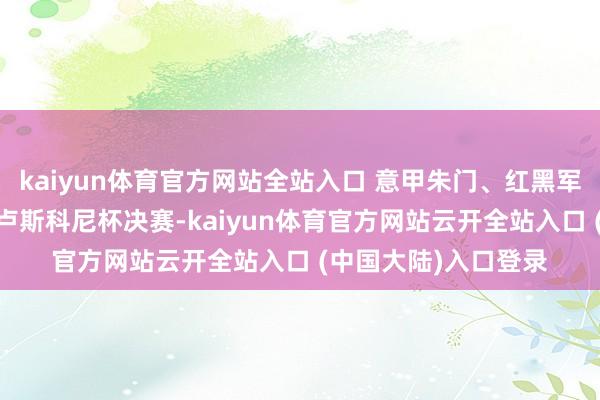 kaiyun体育官方网站全站入口 意甲朱门、红黑军团AC米兰队迎来贝卢斯科尼杯决赛-kaiyun体育官方网站云开全站入口 (中国大陆)入口登录