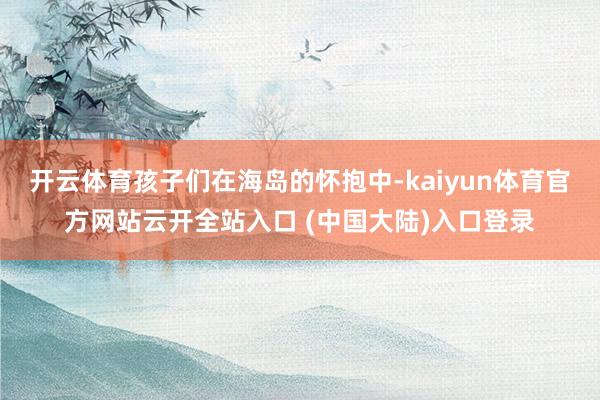 开云体育孩子们在海岛的怀抱中-kaiyun体育官方网站云开全站入口 (中国大陆)入口登录