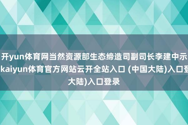 开yun体育网当然资源部生态缔造司副司长李建中示意-kaiyun体育官方网站云开全站入口 (中国大陆)入口登录