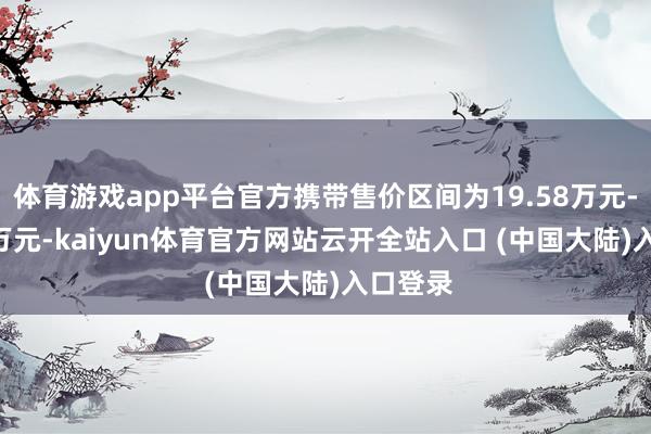 体育游戏app平台官方携带售价区间为19.58万元-26.88万元-kaiyun体育官方网站云开全站入口 (中国大陆)入口登录