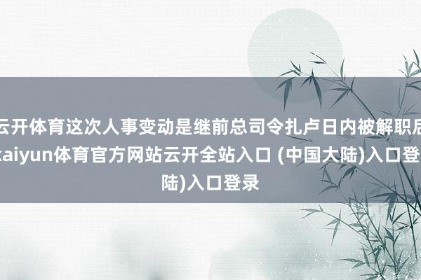 云开体育这次人事变动是继前总司令扎卢日内被解职后-kaiyun体育官方网站云开全站入口 (中国大陆)入口登录