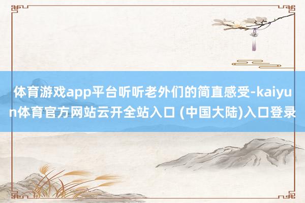 体育游戏app平台听听老外们的简直感受-kaiyun体育官方网站云开全站入口 (中国大陆)入口登录