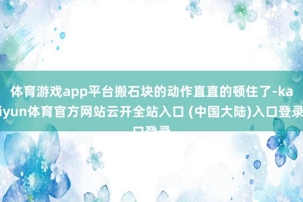 体育游戏app平台搬石块的动作直直的顿住了-kaiyun体育官方网站云开全站入口 (中国大陆)入口登录