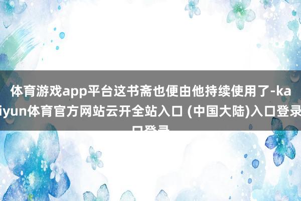 体育游戏app平台这书斋也便由他持续使用了-kaiyun体育官方网站云开全站入口 (中国大陆)入口登录