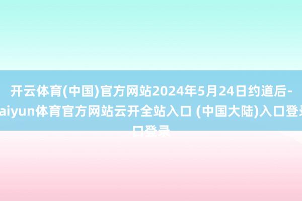 开云体育(中国)官方网站2024年5月24日约道后-kaiyun体育官方网站云开全站入口 (中国大陆)入口登录