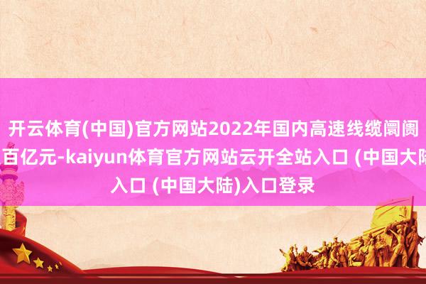 开云体育(中国)官方网站2022年国内高速线缆阛阓畛域已冲突百亿元-kaiyun体育官方网站云开全站入口 (中国大陆)入口登录