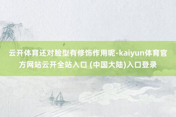 云开体育还对脸型有修饰作用呢-kaiyun体育官方网站云开全站入口 (中国大陆)入口登录