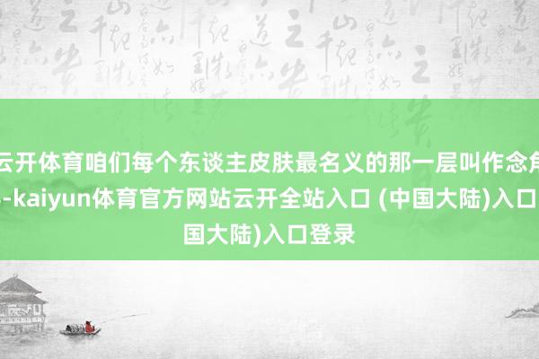 云开体育咱们每个东谈主皮肤最名义的那一层叫作念角质层-kaiyun体育官方网站云开全站入口 (中国大陆)入口登录