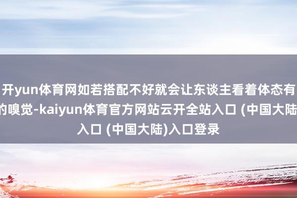 开yun体育网如若搭配不好就会让东谈主看着体态有荆棘割裂的嗅觉-kaiyun体育官方网站云开全站入口 (中国大陆)入口登录