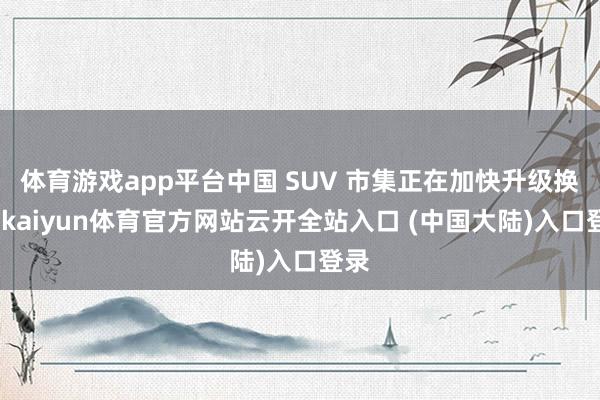 体育游戏app平台中国 SUV 市集正在加快升级换代-kaiyun体育官方网站云开全站入口 (中国大陆)入口登录