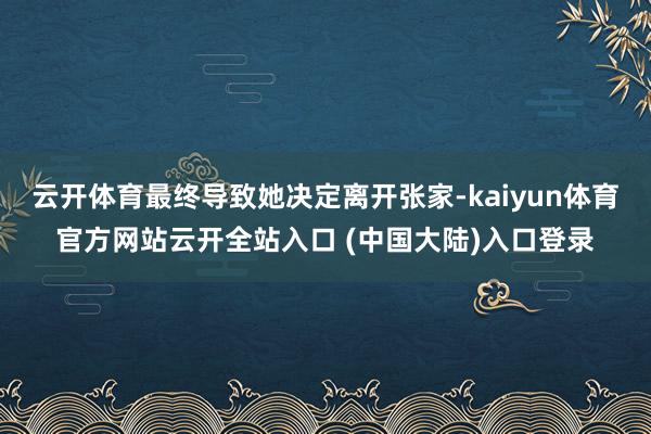 云开体育最终导致她决定离开张家-kaiyun体育官方网站云开全站入口 (中国大陆)入口登录