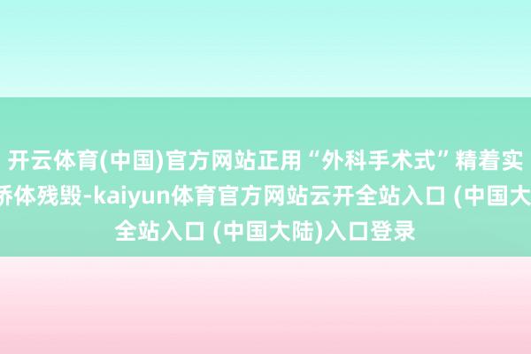 开云体育(中国)官方网站正用“外科手术式”精着实割手法分散桥体残毁-kaiyun体育官方网站云开全站入口 (中国大陆)入口登录